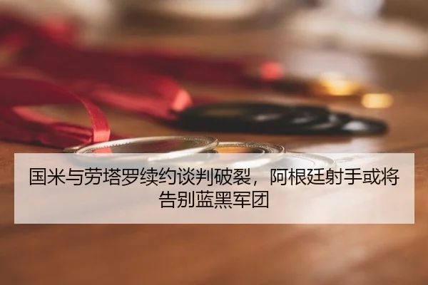 国米与劳塔罗续约谈判破裂，阿根廷射手或将告别蓝黑军团