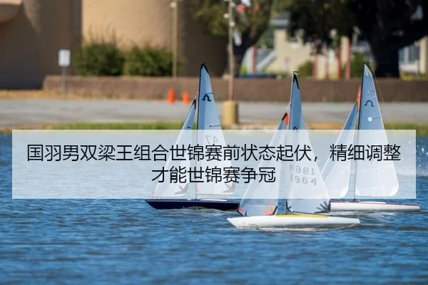 国羽男双梁王组合世锦赛前状态起伏，精细调整才能世锦赛争冠