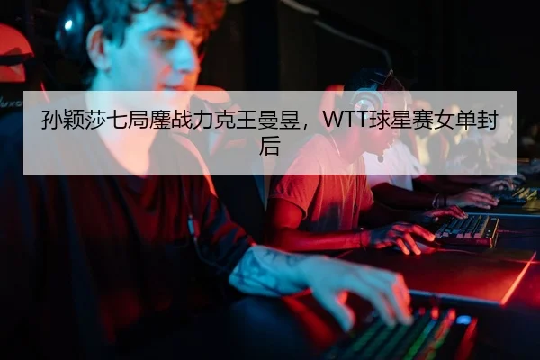 孙颖莎七局鏖战力克王曼昱，WTT球星赛女单封后